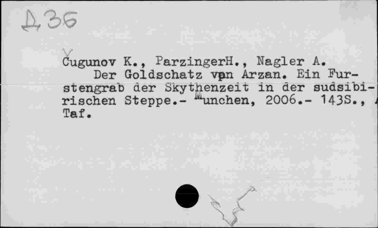 ﻿Cugunov К., ParzingerH., Nagler А.
Der Goldschatz vpn Arzan. Ein Furst engrab der Skythenzeit in der sudsibi rischen Steppe.- ^unchen, 2006.- 143S., Taf.